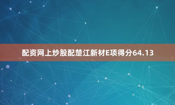 配资网上炒股配楚江新材E项得分64.13