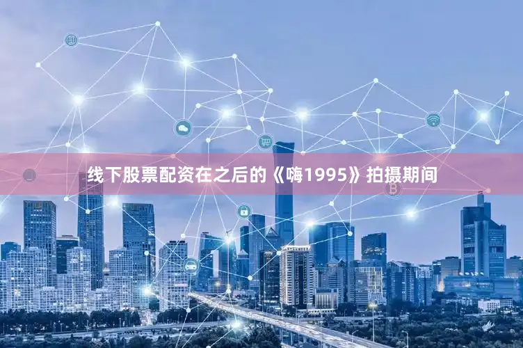 线下股票配资在之后的《嗨1995》拍摄期间