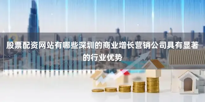 股票配资网站有哪些深圳的商业增长营销公司具有显著的行业优势